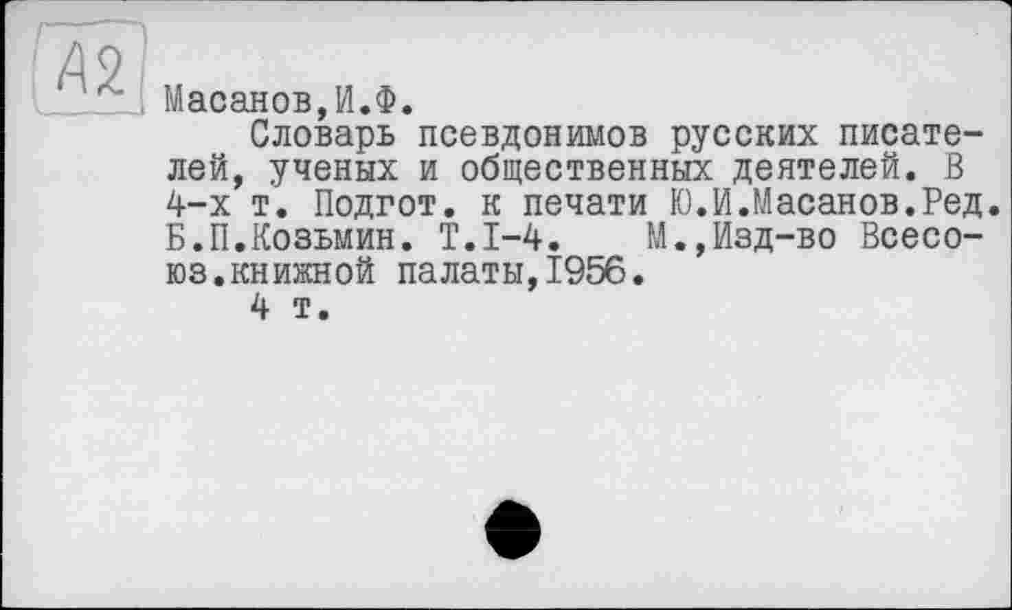 ﻿і Масанов,И.Ф.
Словарь псевдонимов русских писателей, ученых и общественных деятелей. В 4-х т. Подгот. к печати Ю.И.Масанов.Ред. Б.П.Козьмин. Т.1-4.	М.,Изд-во Всесо-
юз.книжной палаты,1956.
4 т.